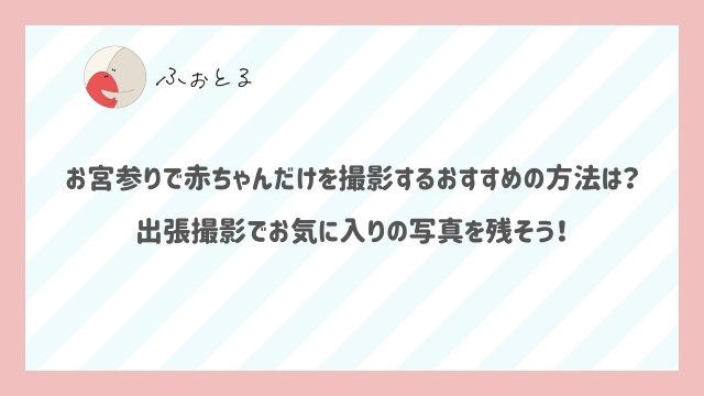 お宮参りで赤ちゃんだけを撮影するおすすめの方法は？出張撮影でお気に入りの写真を残そう！